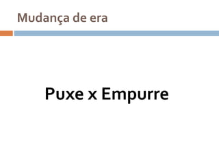Mudança de era
Puxe x Empurre
 