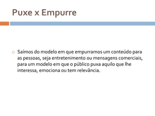 Puxe x Empurre
 Saímos do modelo em que empurramos um conteúdo para
as pessoas, seja entretenimento ou mensagens comerciais,
para um modelo em que o público puxa aquilo que lhe
interessa, emociona ou tem relevância.
 