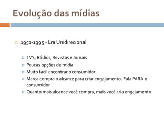 Evolução das mídias
 1950-1995 - Era Unidirecional
 TV’s, Rádios, Revistas e Jornais
 Poucas opções de mídia
 Muito fácil encontrar o consumidor
 Marca compra o alcance para criar engajamento. Fala PARA o
consumidor
 Quanto mais alcance você compra, mais você cria engajamento
 