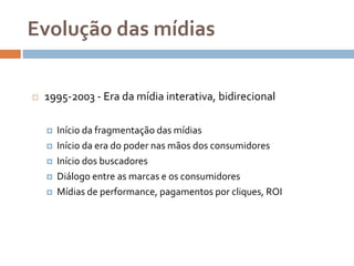 Evolução das mídias
 1995-2003 - Era da mídia interativa, bidirecional
 Início da fragmentação das mídias
 Início da era do poder nas mãos dos consumidores
 Início dos buscadores
 Diálogo entre as marcas e os consumidores
 Mídias de performance, pagamentos por cliques, ROI
 
