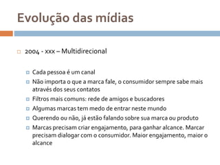 Evolução das mídias
 2004 - xxx – Multidirecional
 Cada pessoa é um canal
 Não importa o que a marca fale, o consumidor sempre sabe mais
através dos seus contatos
 Filtros mais comuns: rede de amigos e buscadores
 Algumas marcas tem medo de entrar neste mundo
 Querendo ou não, já estão falando sobre sua marca ou produto
 Marcas precisam criar engajamento, para ganhar alcance. Marcar
precisam dialogar com o consumidor. Maior engajamento, maior o
alcance
 