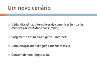Um novo cenário
 Várias disciplinas alternativas de comunicação – várias
maneiras de contatar o consumidor;
 Surgimento das mídias digitais – internet;
 Comunicação mais dirigida e menos massiva;
 Consumidor multimpactado.
 