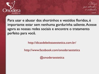 Para usar e abusar dos shortinhos e vestidos foridos, é
importante estar sem nenhuma gordurinha saliente. Acesse
agora as nossas redes sociais e encontre o tratamento
perfeito para você.

            http://dicasdebelezaeestetica.com.br/

          http://www.facebook.com/onoderaestetica

                     @onoderaestetica
 