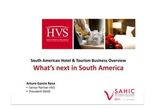 South	
  American	
  Hotel	
  &	
  Tourism	
  Business	
  Overview	
  
        What’s	
  next	
  in	
  South	
  America	
  
Arturo	
  Garcia	
  Rosa	
  
•  Senior	
  Partner	
  HVS	
  	
  
•  President	
  SAHIC	
  

                                                                              -­‐	
  1	
  -­‐	
  
 