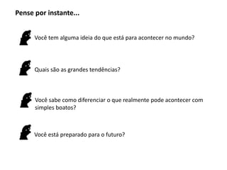 Pense por instante...


      Você tem alguma ideia do que está para acontecer no mundo?




      Quais são as grandes tendências?



      Você sabe como diferenciar o que realmente pode acontecer com
      simples boatos?



      Você está preparado para o futuro?
 