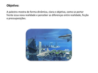 Objetivo:
A palestra mostra de forma dinâmica, clara e objetiva, como se portar
frente essa nova realidade e perceber as diferenças entre realidade, ficção
e pressuposições.
 
