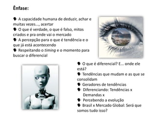 Ênfase:

 A capacidade humana de deduzir, achar e
muitas vezes..., acertar
 O que é verdade, o que é falso, mitos
criados e pra onde vai o mercado
 A percepção para o que é tendência e o
que já está acontecendo
 Respeitando o timing e o momento para
buscar o diferencial
                                  O que é diferencial? E... onde ele
                                 está?
                                  Tendências que mudam e as que se
                                 consolidam
                                  Geradores de tendências
                                  Diferenciando: Tendências x
                                    Demandas x
                                  Percebendo a evolução
                                  Brasil x Mercado Global: Será que
                                 somos tudo isso?
 