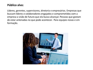 Público alvo:
Líderes, gerentes, supervisores, diretoria e empresários. Empresas que
buscam líderes e colaboradores engajados e comprometidos com a
empresa a visão de futuro que ela busca alcançar. Pessoas que gostam
de estar antenadas no que pode acontecer. Para equipes novas e em
formação.
 