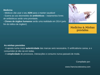 Medicina
- Médicos vão usar o seu ADN para o manter saudável
- Guerra ao uso desmedido de antibióticos – tratamentos livres
de antibióticos serão uma prioridade.
- Clones de órgãos humanos serão uma realidade em 2014 (pelo
fim do tráfico de órgãos!)

Medicina & Minhas
previsões

As minhas previsões
- A aposta numa maior autenticidade das marcas será necessária. O artificialismo cansa, e o
consumidor já não cai em todas.
- A simplicidade de processos, interacções e consumo nunca passará de moda.

Compilado por:
www.franciscoteixeira.com

 