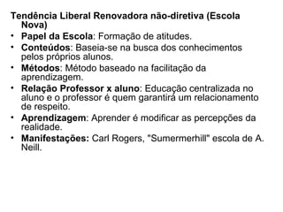 Tendência Liberal Renovadora não-diretiva (Escola Nova) Papel da Escola : Formação de atitudes. Conteúdos : Baseia-se na busca dos conhecimentos pelos próprios alunos. Métodos : Método baseado na facilitação da aprendizagem. Relação Professor x aluno : Educação centralizada no aluno e o professor é quem garantirá um relacionamento de respeito. Aprendizagem : Aprender é modificar as percepções da realidade. Manifestações:  Carl Rogers, "Sumermerhill" escola de A. Neill. 