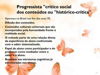 Progressista "crítico social
             dos conteúdos ou "histórico-crítica"
   Apareceu no Brasil nos fins dos anos 70,
   Difusão dos conteúdos.
   Conteúdos culturais universais que são
    incorporados pela humanidade frente à
    realidade social.
   O método parte de uma relação direta
    da experiência do aluno confrontada
    com o saber sistematizado.
   Papel do aluno como participador e do
    professor como mediador entre o
    saber e o aluno.
   Baseadas nas estruturas cognitivas já
    estruturadas nos alunos.


                                                    13
 