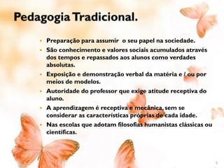 Pedagogia Tradicional.
       Preparação para assumir o seu papel na sociedade.
       São conhecimento e valores sociais acumulados através
        dos tempos e repassados aos alunos como verdades
        absolutas.
       Exposição e demonstração verbal da matéria e / ou por
        meios de modelos.
       Autoridade do professor que exige atitude receptiva do
        aluno.
       A aprendizagem é receptiva e mecânica, sem se
        considerar as características próprias de cada idade.
       Nas escolas que adotam filosofias humanistas clássicas ou
        científicas.



                                                                    5
 
