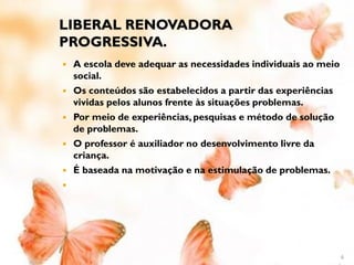 LIBERAL RENOVADORA
PROGRESSIVA.
   A escola deve adequar as necessidades individuais ao meio
    social.
   Os conteúdos são estabelecidos a partir das experiências
    vividas pelos alunos frente às situações problemas.
   Por meio de experiências, pesquisas e método de solução
    de problemas.
   O professor é auxiliador no desenvolvimento livre da
    criança.
   É baseada na motivação e na estimulação de problemas.





                                                                6
 