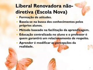 Liberal Renovadora não-
diretiva (Escola Nova)
 Formação de atitudes.
 Baseia-se na busca dos conhecimentos pelos
  próprios alunos.
 Método baseado na facilitação da aprendizagem.
 Educação centralizada no aluno e o professor é
  quem garantirá um relacionamento de respeito.
 Aprender é modificar as percepções da
  realidade.




                                                   7
 
