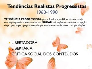 Tendências Realistas Progressistas
              1960-1990
TENDÊNCIA PROGRESSISTA: por volta dos anos 80, as tendências de
cunho progressista, interessadas em MUDAR a situação, tornaram-se na opção
de propostas pedagógicas voltadas para os interesses da maioria da população




     LIBERTADORA
     LIBERTÁRIA
     CRÍTICA SOCIAL DOS CONTEÚDOS


                                                                               9
 