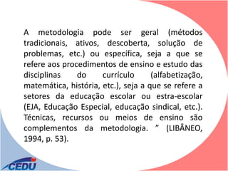 A metodologia pode ser geral (métodos
tradicionais, ativos, descoberta, solução de
problemas, etc.) ou específica, seja a que se
refere aos procedimentos de ensino e estudo das
disciplinas    do     currículo      (alfabetização,
matemática, história, etc.), seja a que se refere a
setores da educação escolar ou estra-escolar
(EJA, Educação Especial, educação sindical, etc.).
Técnicas, recursos ou meios de ensino são
complementos da metodologia. ” (LIBÂNEO,
1994, p. 53).
 
