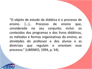 “O objeto de estudo da didática é o processo de
ensino. [...].. Processo de ensino que,
considerado no seu conjunto, inclui: os
conteúdos dos programas e dos livros didáticos,
os métodos e formas organizativas do ensino, as
atividades do professor e dos alunos e as
diretrizes que regulam e orientam esse
processo.” (LIBÂNEO, 1994, p. 54).
 