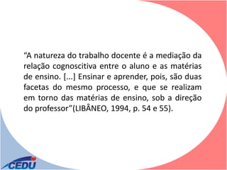 “A natureza do trabalho docente é a mediação da
relação cognoscitiva entre o aluno e as matérias
de ensino. [...] Ensinar e aprender, pois, são duas
facetas do mesmo processo, e que se realizam
em torno das matérias de ensino, sob a direção
do professor”(LIBÂNEO, 1994, p. 54 e 55).
 