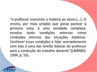 “o professor transmite a matéria ao aluno.[...]. O
ensino, por mais simples que possa parecer à
primeira vista, é uma atividade complexa:
envolve tanto condições externas como
condições internas das situações didáticas.
Conhecer essas condições e lidar acertadamente
com elas é uma das tarefas básicas do professor
para a condução do trabalho docente”.(LIBÂNEO,
1994, p. 55).
 