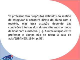 “o professor tem propósitos definidos no sentido
de assegurar o encontro direto do aluno com a
matéria, mas essa atuação depende das
condições internas dos alunos alterando o modo
de lidar com a matéria. [...]. A inter-relação entre
professor e alunos não se reduz à sala de
aula”(LIBÂNEO, 1994, p. 55).
 