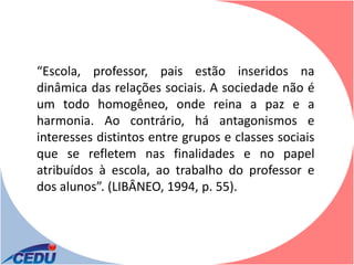 “Escola, professor, pais estão inseridos na
dinâmica das relações sociais. A sociedade não é
um todo homogêneo, onde reina a paz e a
harmonia. Ao contrário, há antagonismos e
interesses distintos entre grupos e classes sociais
que se refletem nas finalidades e no papel
atribuídos à escola, ao trabalho do professor e
dos alunos”. (LIBÂNEO, 1994, p. 55).
 
