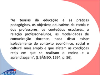 “As teorias da educação e as práticas
pedagógicas, os objetivos educativos da escola e
dos professores, os conteúdos escolares, a
relação professor-alunos, as modalidades de
comunicação docente, nada disso existe
isoladamente do contexto econômico, social e
cultural mais amplo e que afetam as condições
reais em que se realizam o ensino e a
aprendizagem”. (LIBÂNEO, 1994, p. 56).
 