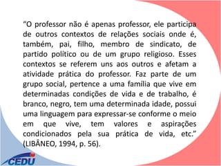 “O professor não é apenas professor, ele participa
de outros contextos de relações sociais onde é,
também, pai, filho, membro de sindicato, de
partido político ou de um grupo religioso. Esses
contextos se referem uns aos outros e afetam a
atividade prática do professor. Faz parte de um
grupo social, pertence a uma família que vive em
determinadas condições de vida e de trabalho, é
branco, negro, tem uma determinada idade, possui
uma linguagem para expressar-se conforme o meio
em que vive, tem valores e aspirações
condicionados pela sua prática de vida, etc.”
(LIBÂNEO, 1994, p. 56).
 