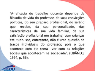 “A eficácia do trabalho docente depende da
filosofia de vida do professor, de suas convicções
políticas, do seu preparo profissional, do salário
que recebe, da sua personalidade, das
características da sua vida familiar, da sua
satisfação profissional em trabalhar com crianças
etc. tudo isso, entretanto, não é uma questão de
traços individuais do professor, pois o que
acontece com ele tema ver com as relações
sociais que acontecem na sociedade”. (LIBÂNEO,
1994, p. 56).
 
