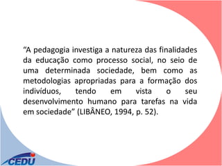 “A pedagogia investiga a natureza das finalidades
da educação como processo social, no seio de
uma determinada sociedade, bem como as
metodologias apropriadas para a formação dos
indivíduos,   tendo     em     vista     o    seu
desenvolvimento humano para tarefas na vida
em sociedade” (LIBÂNEO, 1994, p. 52).
 