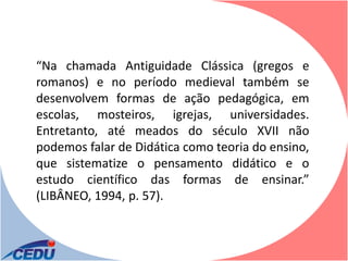 “Na chamada Antiguidade Clássica (gregos e
romanos) e no período medieval também se
desenvolvem formas de ação pedagógica, em
escolas, mosteiros, igrejas, universidades.
Entretanto, até meados do século XVII não
podemos falar de Didática como teoria do ensino,
que sistematize o pensamento didático e o
estudo científico das formas de ensinar.”
(LIBÂNEO, 1994, p. 57).
 