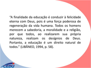 “A finalidade da educação é conduzir à felicidade
eterna com Deus, pois é uma força poderosa de
regeneração da vida humana. Todos os homens
merecem a sabedoria, a moralidade e a religião,
por que todos, ao realizarem sua própria
natureza, realizam os desígnios de Deus.
Portanto, a educação é um direito natural de
todos.” (LIBÂNEO, 1994, p. 58).
 