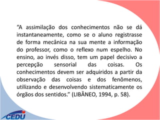 “A assimilação dos conhecimentos não se dá
instantaneamente, como se o aluno registrasse
de forma mecânica na sua mente a informação
do professor, como o reflexo num espelho. No
ensino, ao invés disso, tem um papel decisivo a
percepção      sensorial    das    coisas.    Os
conhecimentos devem ser adquiridos a partir da
observação das coisas e dos fenômenos,
utilizando e desenvolvendo sistematicamente os
órgãos dos sentidos.” (LIBÂNEO, 1994, p. 58).
 