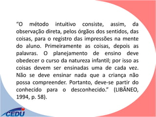 “O método intuitivo consiste, assim, da
observação direta, pelos órgãos dos sentidos, das
coisas, para o registro das impressões na mente
do aluno. Primeiramente as coisas, depois as
palavras. O planejamento de ensino deve
obedecer o curso da natureza infantil; por isso as
coisas devem ser ensinadas uma de cada vez.
Não se deve ensinar nada que a criança não
possa compreender. Portanto, deve-se partir do
conhecido para o desconhecido.” (LIBÂNEO,
1994, p. 58).
 