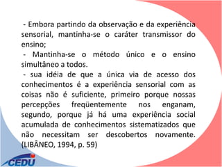 - Embora partindo da observação e da experiência
sensorial, mantinha-se o caráter transmissor do
ensino;
 - Mantinha-se o método único e o ensino
simultâneo a todos.
 - sua idéia de que a única via de acesso dos
conhecimentos é a experiência sensorial com as
coisas não é suficiente, primeiro porque nossas
percepções freqüentemente nos enganam,
segundo, porque já há uma experiência social
acumulada de conhecimentos sistematizados que
não necessitam ser descobertos novamente.
(LIBÂNEO, 1994, p. 59)
 