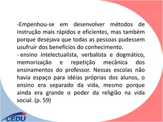 -Empenhou-se em desenvolver métodos de
instrução mais rápidos e eficientes, mas também
porque desejava que todas as pessoas pudessem
usufruir dos benefícios do conhecimento.
- ensino intelectualista, verbalista e dogmático,
memorização e repetição mecânica dos
ensinamentos do professor. Nessas escolas não
havia espaço para idéias próprias dos alunos, o
ensino era separado da vida, mesmo porque
ainda era grande o poder da religião na vida
social. (p. 59)
 