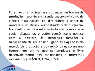 Foram ocorrendo intensas mudanças nas formas de
produção, havendo um grande desenvolvimento da
ciência e da cultura. Foi diminuindo o poder da
nobreza e do clero e aumentando o da burguesia.
Na medida em que esta se fortalecia como classe
social, disputando o poder econômico e político
com a nobreza, ia crescendo também a
necessidade de um ensino ligado às exigências do
mundo da produção e dos negócios e, ao mesmo
tempo, um ensino que contemplasse o livre
desenvolvimento das capacidades e interesses
individuais. (LIBÂNEO, 1994, p. 59)
 