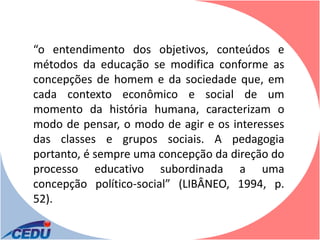 “o entendimento dos objetivos, conteúdos e
métodos da educação se modifica conforme as
concepções de homem e da sociedade que, em
cada contexto econômico e social de um
momento da história humana, caracterizam o
modo de pensar, o modo de agir e os interesses
das classes e grupos sociais. A pedagogia
portanto, é sempre uma concepção da direção do
processo educativo subordinada a uma
concepção político-social” (LIBÂNEO, 1994, p.
52).
 