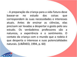 - A preparação da criança para a vida futura deve
basear-se no estudo das coisas que
correspondem às suas necessidades e interesses
atuais. Antes de ensinar as ciências, elas
precisam ser levadas a despertar o gosto pelo seu
estudo. Os verdadeiros professores são a
natureza, a experiência e o sentimento. O
contato da criança com o mundo que a rodeia é
que desperta o interesse e suas potencialidades
naturais. (LIBÂNEO, 1994, p. 60)
 