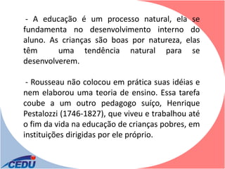 - A educação é um processo natural, ela se
fundamenta no desenvolvimento interno do
aluno. As crianças são boas por natureza, elas
têm      uma tendência natural para se
desenvolverem.

 - Rousseau não colocou em prática suas idéias e
nem elaborou uma teoria de ensino. Essa tarefa
coube a um outro pedagogo suíço, Henrique
Pestalozzi (1746-1827), que viveu e trabalhou até
o fim da vida na educação de crianças pobres, em
instituições dirigidas por ele próprio.
 