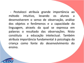- Pestalozzi atribuía grande importância ao
método intuitivo, levando os alunos a
desenvolverem o senso de observação, análise
dos objetos e fenômenos e a capacidade da
linguagem, através da qual se expressa em
palavras o resultado das observações. Nisto
constituía    a educação intelectual. Também
atribuía importância fundamental à psicologia da
criança como fonte do desenvolvimento do
ensino.
 