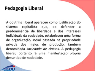 Pedagogia Liberal

A doutrina liberal apareceu como justificação do
sistema capitalista que, ao defender a
predominância da liberdade e dos interesses
individuais da sociedade, estabeleceu uma forma
de organi-zação social baseada na propriedade
privada dos meios de produção, também
denominada sociedade de classes. A pedagogia
liberal, portanto, é uma manifestação própria
desse tipo de sociedade.
 