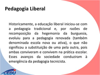 Pedagogia Liberal

 Historicamente, a educação liberal iniciou-se com
 a pedagogia tradicional e, por razões de
 recomposição da hegemonia da burguesia,
 evoluiu para a pedagogia renovada (também
 denominada escola nova ou ativa), o que não
 significou a substituição de uma pela outra, pois
 ambas conviveram e convivem na prática escolar.
 Esses avanços da sociedade conduziram à
 emergência da pedagogia tecnicista.
 