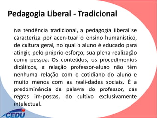 Pedagogia Liberal - Tradicional
 Na tendência tradicional, a pedagogia liberal se
 caracteriza por acen-tuar o ensino humanístico,
 de cultura geral, no qual o aluno é educado para
 atingir, pelo próprio esforço, sua plena realização
 como pessoa. Os conteúdos, os procedimentos
 didáticos, a relação professor-aluno não têm
 nenhuma relação com o cotidiano do aluno e
 muito menos com as reali-dades sociais. É a
 predominância da palavra do professor, das
 regras im-postas, do cultivo exclusivamente
 intelectual.
 
