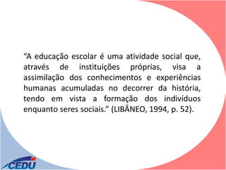 “A educação escolar é uma atividade social que,
através de instituições próprias, visa a
assimilação dos conhecimentos e experiências
humanas acumuladas no decorrer da história,
tendo em vista a formação dos indivíduos
enquanto seres sociais.” (LIBÂNEO, 1994, p. 52).
 