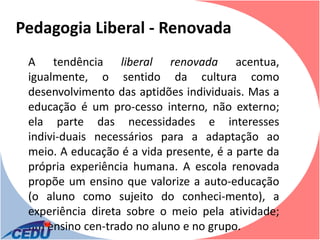 Pedagogia Liberal - Renovada
 A tendência liberal renovada acentua,
 igualmente, o sentido da cultura como
 desenvolvimento das aptidões individuais. Mas a
 educação é um pro-cesso interno, não externo;
 ela parte das necessidades e interesses
 indivi-duais necessários para a adaptação ao
 meio. A educação é a vida presente, é a parte da
 própria experiência humana. A escola renovada
 propõe um ensino que valorize a auto-educação
 (o aluno como sujeito do conheci-mento), a
 experiência direta sobre o meio pela atividade;
 um ensino cen-trado no aluno e no grupo.
 