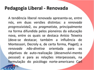 Pedagogia Liberal - Renovada
 A tendência liberal renovada apresenta-se, entre
 nós, em duas versões distintas: a renovada
 progressivista2, ou pragmatista, principalmente
 na forma difundida pelos pioneiros da educação
 nova, entre os quais se destaca Anísio Teixeira
 (deve-se destacar, também a influência de
 Montessori, Decroly e, de certa forma, Piaget); a
 renovada não-diretiva orientada para os
 objetivos de auto-realização (desenvolvi-mento
 pessoal) e para as relações interpessoais, na
 formulação do psicólogo norte-americano Carl
 Rogers.
 