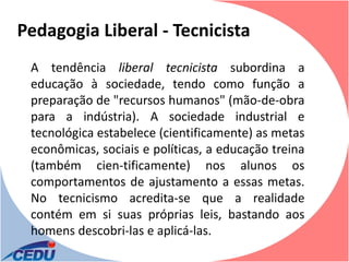 Pedagogia Liberal - Tecnicista
 A tendência liberal tecnicista subordina a
 educação à sociedade, tendo como função a
 preparação de "recursos humanos" (mão-de-obra
 para a indústria). A sociedade industrial e
 tecnológica estabelece (cientificamente) as metas
 econômicas, sociais e políticas, a educação treina
 (também cien-tificamente) nos alunos os
 comportamentos de ajustamento a essas metas.
 No tecnicismo acredita-se que a realidade
 contém em si suas próprias leis, bastando aos
 homens descobri-las e aplicá-las.
 