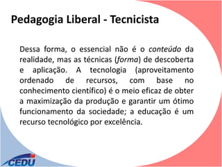 Pedagogia Liberal - Tecnicista

 Dessa forma, o essencial não é o conteúdo da
 realidade, mas as técnicas (forma) de descoberta
 e aplicação. A tecnologia (aproveitamento
 ordenado de recursos, com base no
 conhecimento científico) é o meio eficaz de obter
 a maximização da produção e garantir um ótimo
 funcionamento da sociedade; a educação é um
 recurso tecnológico por excelência.
 