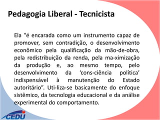Pedagogia Liberal - Tecnicista

 Ela "é encarada como um instrumento capaz de
 promover, sem contradição, o desenvolvimento
 econômico pela qualificação da mão-de-obra,
 pela redistribuição da renda, pela ma-ximização
 da produção e, ao mesmo tempo, pelo
 desenvolvimento da ‘cons­ciência política’
 indispensável à manutenção do Estado
 autoritário”. Uti-liza-se basicamente do enfoque
 sistêmico, da tecnologia educacional e da análise
 experimental do comportamento.
 