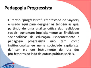 Pedagogia Progressista

 O termo "progressista", emprestado de Snyders,
 é usado aqui para designar as tendências que,
 partindo de uma análise crítica das realidades
 sociais, sustentam implicitamente as finalidades
 sociopolíticas da educação. Evidentemente a
 pedagogia progressista não tem como
 institucionalizar-se numa sociedade capitalista;
 daí ser ela um instrumento de luta dos
 pro-fessores ao lado de outras práticas sociais.
 